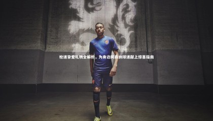 九游体育登录入口|枪迷挚爱礼物全解析，为身边阿森纳球迷献上惊喜指南