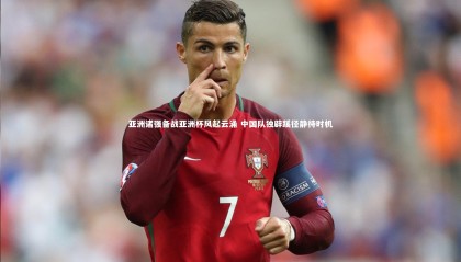 【九游体育官方入口】亚洲诸强备战亚洲杯风起云涌 中国队独辟蹊径静待时机