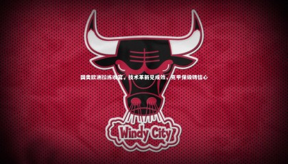 九游体育登录入口：国奥欧洲拉练收官，技术革新见成效，克甲保级铸信心